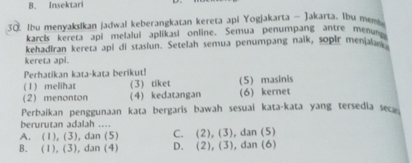 Insektari
30. Ibu menyakslkan jadwal keberangkatan kereta api Yogjakarta - Jakarta. Ibu memb
karcks kereta api melalui aplikasi online、 Semua penumpang antre menung
kehadiran kereta api di stasiun. Setelah semua penumpang naik, sopir menjalank
kereta api.
Perhatikan kata-kata berikut!
( I ) melihat (3) tiket (5) masinis
2) menonton (4) kedatangan (6) kernet
Perbaikan penggunaan kata bergaris bawah sesuaì kata-kata yang tersedia seca
berurutan adalah ....
C. (2),(3)
A. (1). (3), dan (5) , dan (5)
B. (1), (3), dan (4) D. (2), (3) , dan (6)