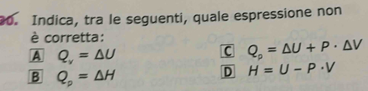 Indica, tra le seguenti, quale espressione non
è corretta:
A Q_v=△ U
C Q_p=△ U+P· △ V
B Q_p=△ H
D H=U-P· V