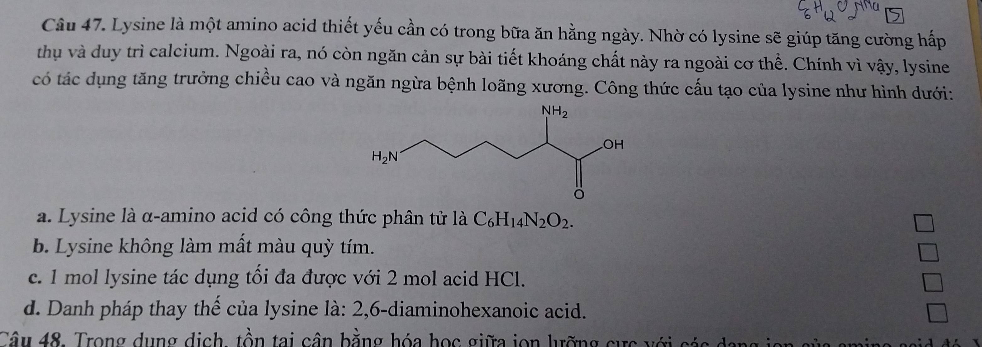 Lysine là một amino acid thiết yếu cần có trong bữa ăn hằng ngày. Nhờ có lysine sẽ giúp tăng cường hấp
thụ và duy trì calcium. Ngoài ra, nó còn ngăn cản sự bài tiết khoáng chất này ra ngoài cơ thể. Chính vì vậy, lysine
có tác dụng tăng trưởng chiều cao và ngăn ngừa bệnh loãng xương. Công thức cấu tạo của lysine như hình dưới:
a. Lysine là α-amino acid có công thức phân tử là C_6H_14N_2O_2.
b. Lysine không làm mất màu quỳ tím.
c. 1 mol lysine tác dụng tối đa được với 2 mol acid HCl.
d. Danh pháp thay thế của lysine là: 2,6-diaminohexanoic acid.
Câu 48. Trong dung dịch, tồn tai cân bằng hóa học giữa jon lưỡng cực với các  a