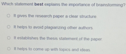 Which statement best explains the importance of brainstorming?
It gives the research paper a clear structure.
It helps to avoid plagiarizing other authors.
It establishes the thesis statement of the paper
It helps to come up with topics and ideas.