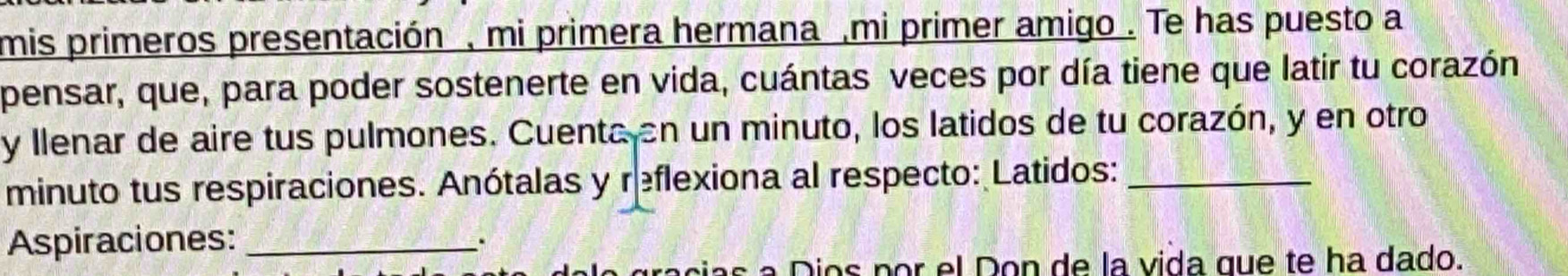 mis primeros presentación , mi primera hermana ,mi primer amigo . Te has puesto a 
pensar, que, para poder sostenerte en vida, cuántas veces por día tiene que latir tu corazón 
y llenar de aire tus pulmones. Cuenta an un minuto, los latidos de tu corazón, y en otro 
minuto tus respiraciones. Anótalas y reflexiona al respecto: Latidos:_ 
Aspiraciones:_ 
. 
é a ios por el Don de la vida que te ha dado.