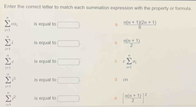 Enter the correct letter to match each summation expression with the property or formula.
sumlimits _(i=1)^nca_i is equal to □. a  (n(n+1)(2n+1))/6 
sumlimits _(i=1)^ni is equal to □. b  (n(n+1))/2 
sumlimits _(i=1)^nc is equal to □. C csumlimits _(i=1)^na_i
sumlimits _(i=1)^ni^3 is equal to □. d cn
sumlimits _(i=1)^ni^2 is equal to □. e [ (n(n+1))/2 ]^2