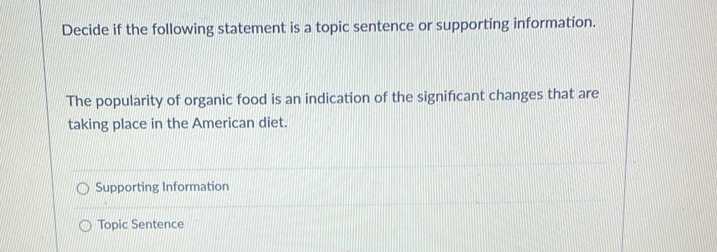 Decide if the following statement is a topic sentence or supporting information.
The popularity of organic food is an indication of the significant changes that are
taking place in the American diet.
Supporting Information
Topic Sentence