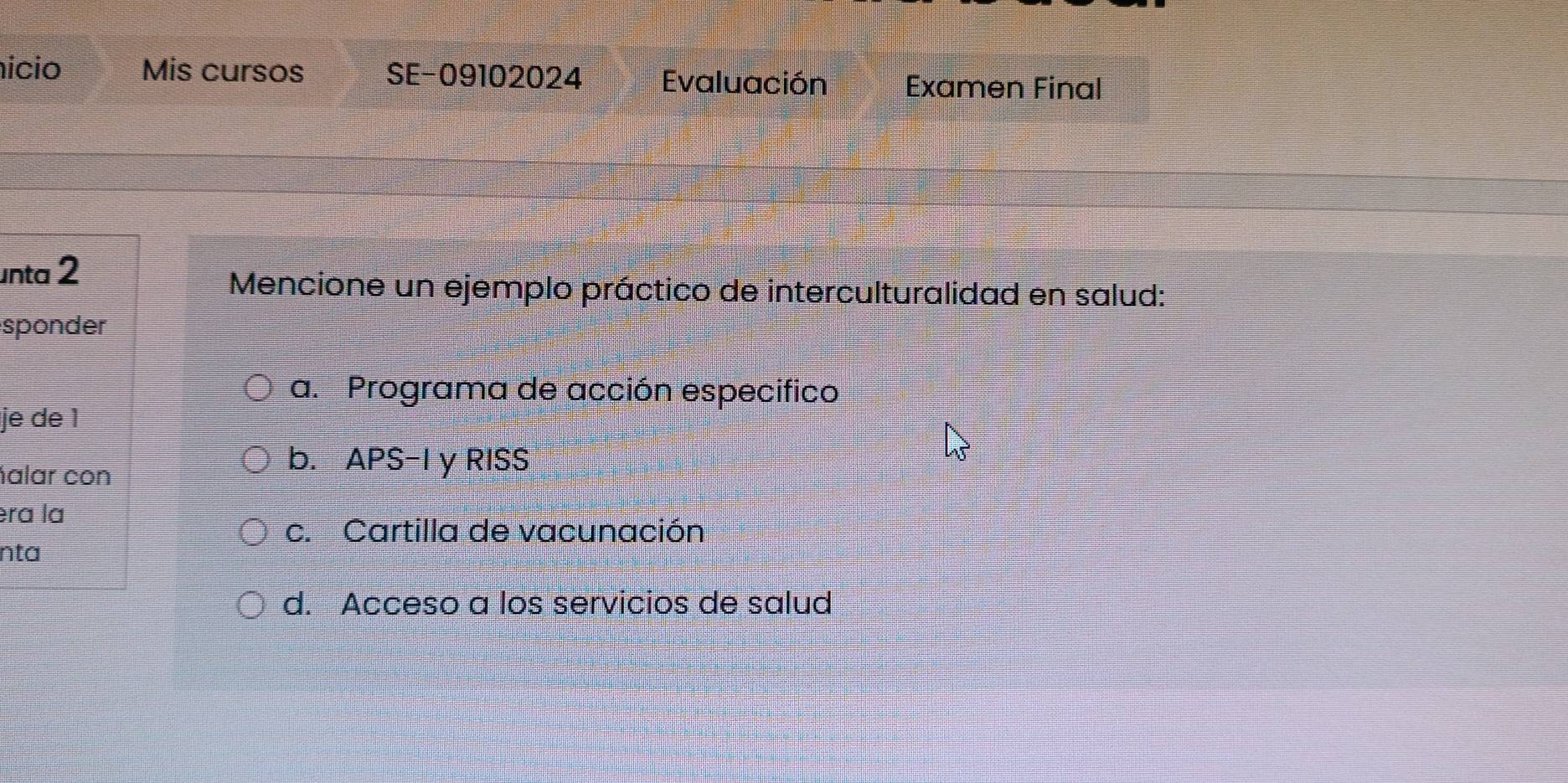 ício Mis cursos SE-09102024 Evaluación Examen Final
unta 2
Mencione un ejemplo práctico de interculturalidad en salud:
sponder
a. Programa de acción especifico
je de 1
alar con
b. APS-I y RISS
éra lª
c. Cartilla de vacunación
nta
d. Acceso a los servicios de salud