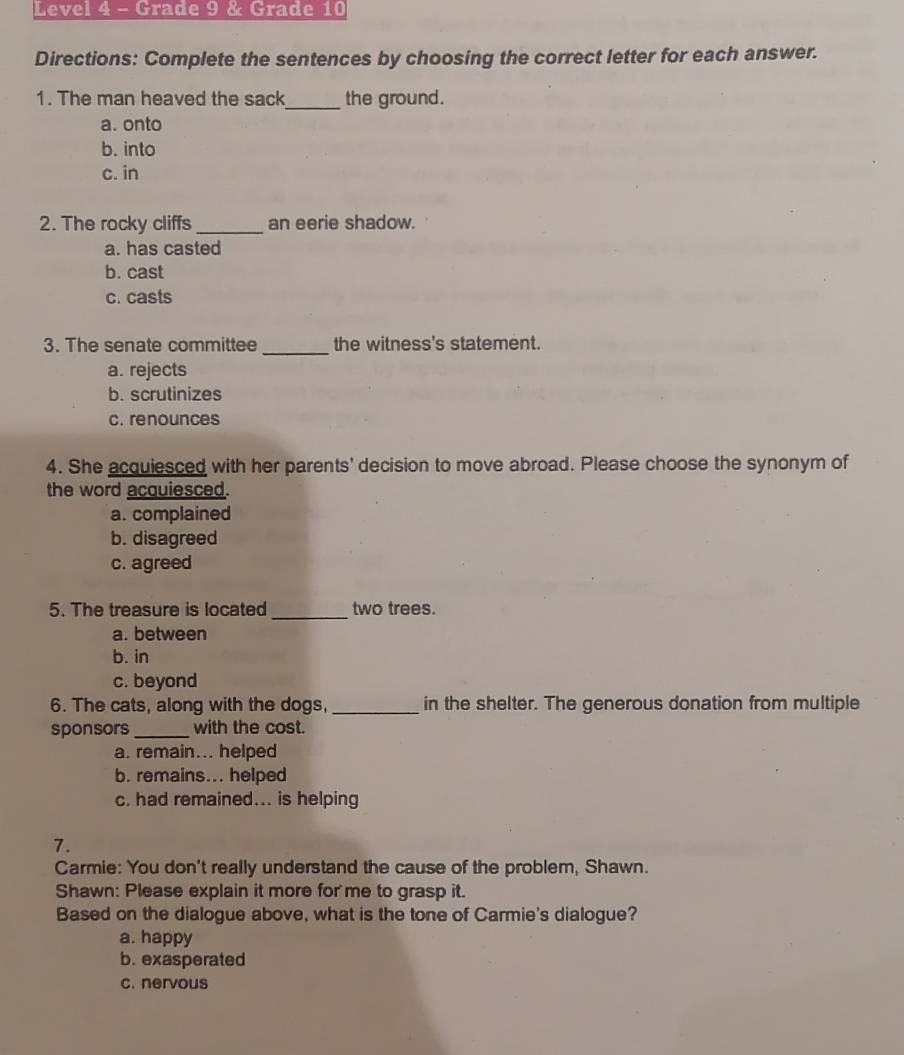 Level 4 - Grade 9 & Grade 10
Directions: Complete the sentences by choosing the correct letter for each answer.
1. The man heaved the sack_ the ground.
a. onto
b. into
c. in
2. The rocky cliffs _an eerie shadow.
a. has casted
b. cast
c. casts
_
3. The senate committee the witness's statement.
a. rejects
b. scrutinizes
c. renounces
4. She acquiesced with her parents' decision to move abroad. Please choose the synonym of
the word acquiesced.
a. complained
b. disagreed
c. agreed
_
5. The treasure is located two trees.
a. between
b. in
c. beyond
6. The cats, along with the dogs, _in the shelter. The generous donation from multiple
sponsors_ with the cost.
a. remain... helped
b. remains... helped
c. had remained... is helping
7.
Carmie: You don't really understand the cause of the problem, Shawn.
Shawn: Please explain it more for me to grasp it.
Based on the dialogue above, what is the tone of Carmie's dialogue?
a. happy
b. exasperated
c. nervous