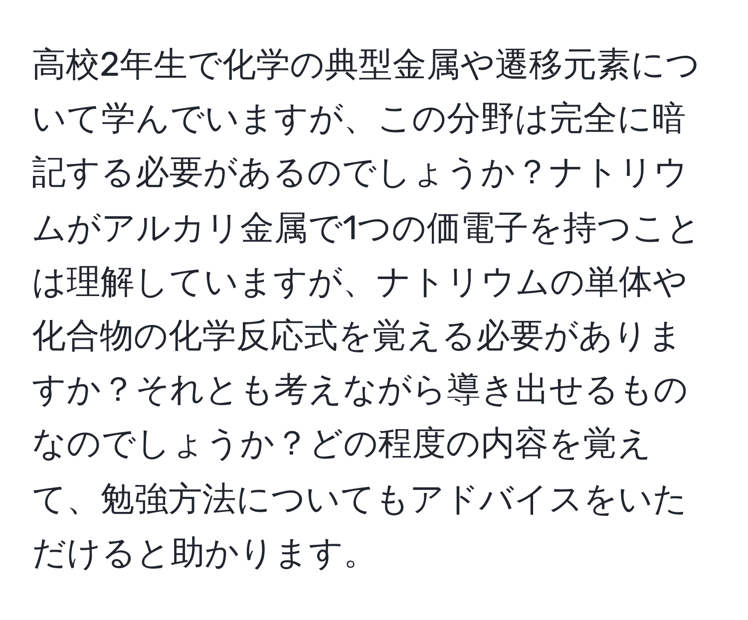 高校2年生で化学の典型金属や遷移元素について学んでいますが、この分野は完全に暗記する必要があるのでしょうか？ナトリウムがアルカリ金属で1つの価電子を持つことは理解していますが、ナトリウムの単体や化合物の化学反応式を覚える必要がありますか？それとも考えながら導き出せるものなのでしょうか？どの程度の内容を覚えて、勉強方法についてもアドバイスをいただけると助かります。