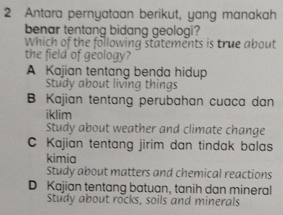 Antara pernyataan berikut, yang manakah
benar tentang bidang geologi?
Which of the following statements is true about
the field of geology?
A Kajian tentang benda hidup
Study about living things
B Kajian tentang perubahan cuaca dan
iklim
Study about weather and climate change
C Kajian tentang jirim dan tindak balas
kimia
Study about matters and chemical reactions
D Kajian tentang batuan, tanih dan mineral
Study about rocks, soils and minerals