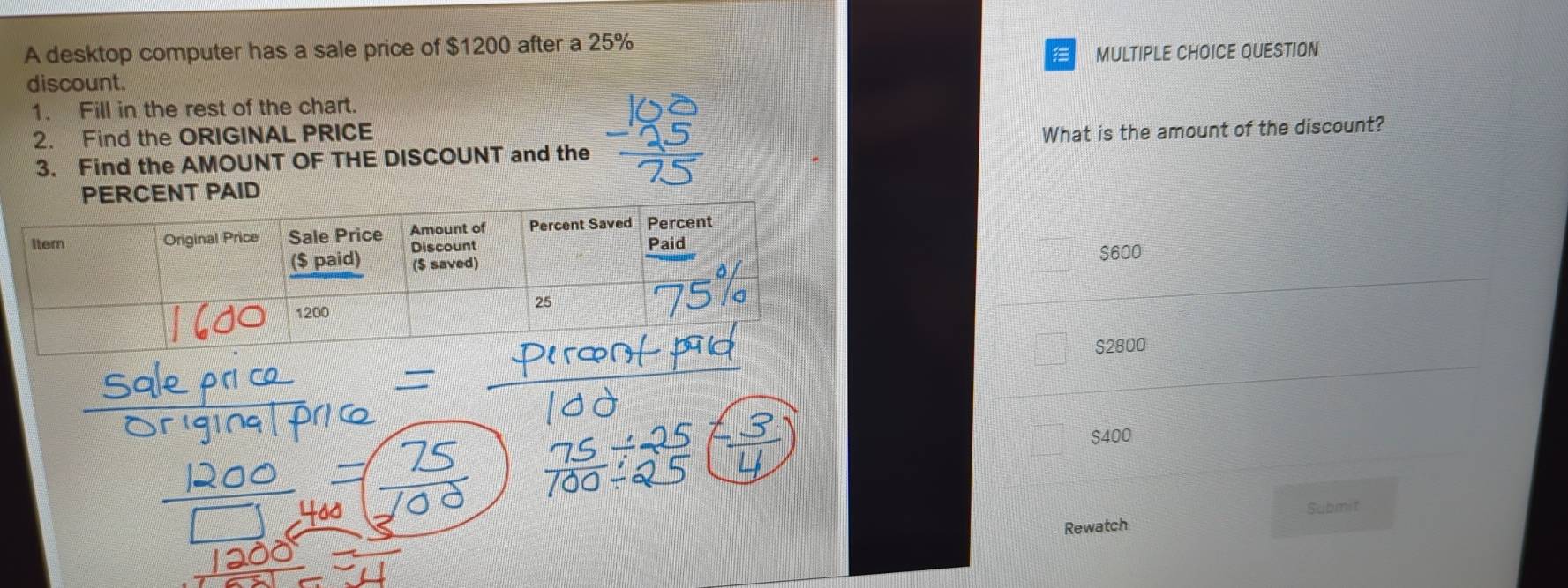 A desktop computer has a sale price of $1200 after a 25%
discount. MULTIPLE CHOICE QUESTION
1. Fill in the rest of the chart.
2. Find the ORIGINAL PRICE
3. Find the AMOUNT OF THE DISCOUNT and the What is the amount of the discount?
PERCENT PAID
$600
$2800
$400
Submit
Rewatch