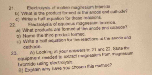 Electrolysis of molten magnesium bromide 
b) What is the product formed at the anode and cathode? 
c) Write a half equation for these reactions. 
22. Electrolysis of aqueous magnesium bromide. 
a) What products are formed at the anode and cathode? 
b) Name the third product formed. 
c) Write a half equation for the reactions at the anode and 
cathode. 
23. A) Looking at your answers to 21 and 22. State the 
equipment needed to extract magnesium from magnesium 
bromide using electrolysis 
B) Explain why have you chosen this method?