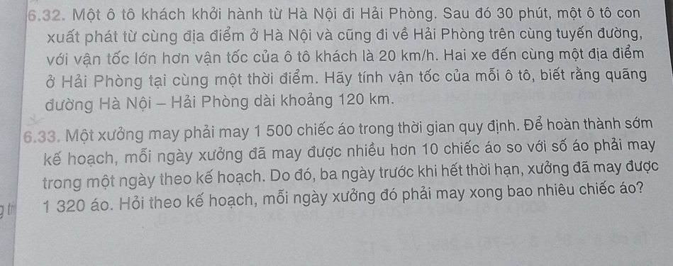 Một ô tô khách khởi hành từ Hà Nội đi Hải Phòng. Sau đó 30 phút, một ô tô con 
xuất phát từ cùng địa điểm ở Hà Nội và cũng đi về Hải Phòng trên cùng tuyến đường, 
với vận tốc lớn hơn vận tốc của ô tô khách là 20 km/h. Hai xe đến cùng một địa điểm 
ở Hải Phòng tại cùng một thời điểm. Hãy tính vận tốc của mỗi ô tô, biết rằng quãng 
đường Hà Nội - Hải Phòng dài khoảng 120 km. 
6.33. Một xưởng may phải may 1 500 chiếc áo trong thời gian quy định. Để hoàn thành sớm 
kế hoạch, mỗi ngày xưởng đã may được nhiều hơn 10 chiếc áo so với số áo phải may 
trong một ngày theo kế hoạch. Do đó, ba ngày trước khi hết thời hạn, xưởng đã may được 
g t 1 320 áo. Hỏi theo kế hoạch, mỗi ngày xưởng đó phải may xong bao nhiêu chiếc áo?