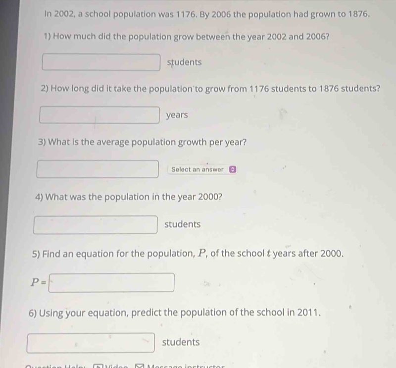 In 2002, a school population was 1176. By 2006 the population had grown to 1876. 
1) How much did the population grow between the year 2002 and 2006?
∴ △ ADC=∠ BAD students 
2) How long did it take the population to grow from 1176 students to 1876 students?
□ years
3) What is the average population growth per year?
f(x-1,0 Select an answer 
4) What was the population in the year 2000?
x_1+x_2+·s +x_k students 
5) Find an equation for the population, P, of the school t years after 2000.
P=□
6) Using your equation, predict the population of the school in 2011.
□ students