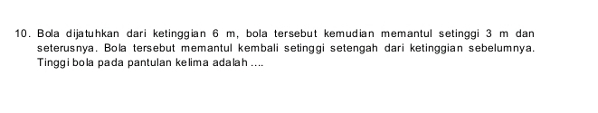 Bola dijatuhkan dari ketinggian 6 m, bola tersebut kemudian memantul setinggi 3 m dan 
seterusnya. Bola tersebut memantul kembali setinggi setengah dari ketinggian sebelumnya. 
Tinggibola pada pantulan kelima adalah ....