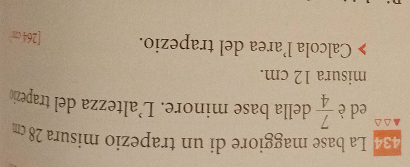434 La base maggiore di un trapezio misura 28 cm
ed è  7/4  della base minore. L’altezza del trapezio 
misura 12 cm. 
Calcola l’area del trapezio. [ 264 cm
