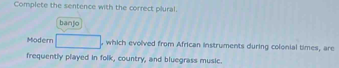 Complete the sentence with the correct plural. 
banjo 
Modern □ , which evolved from African instruments during colonial times, are 
frequently played in folk, country, and bluegrass music.