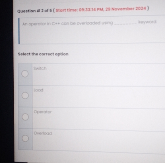 Question # 2 of 5 ( Start time: 09:33:14 PM, 29 November 2024 )
An operator in C++ can be overloaded using _keyword.
Select the correct option
Switch
load
Operator
Overload
