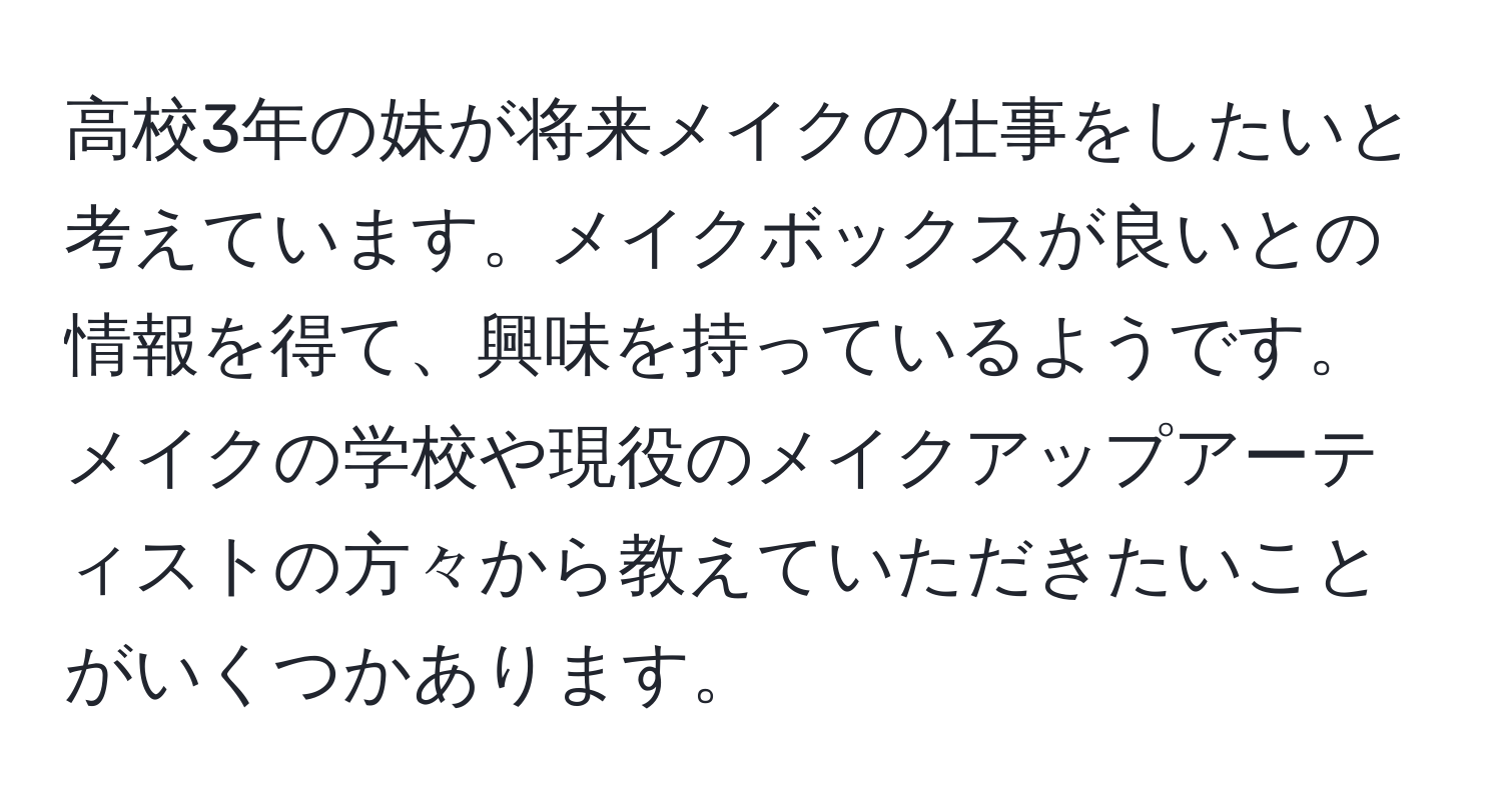 高校3年の妹が将来メイクの仕事をしたいと考えています。メイクボックスが良いとの情報を得て、興味を持っているようです。メイクの学校や現役のメイクアップアーティストの方々から教えていただきたいことがいくつかあります。