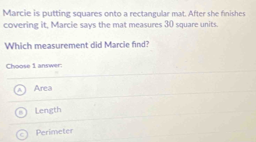 Marcie is putting squares onto a rectangular mat. After she finishes
covering it, Marcie says the mat measures 30 square units.
Which measurement did Marcie find?
Choose 1 answer:
Area
Length
Perimeter