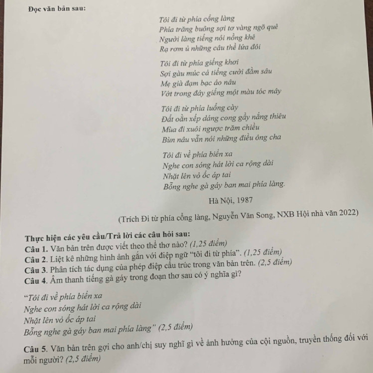 Đọc văn bản sau:
Tôi đi từ phía cổng làng
Phia trăng buồng sợi tơ vàng ngõ quê
Người làng tiếng nói nồng khê
Rạ rơm ủ những câu thể lứa đồi
Tôi đi từ phía giếng khơi
Sợi gàu múc cả tiếng cười đầm sâu
Mẹ già đạm bạc áo nâu
Vớt trong đáy giếng một màu tóc mây
Tôi đi từ phía luổng cày
Đất oằn xếp dáng cong gầy nắng thiêu
Mùa đi xuôi ngược trăm chiều
Bìn nâu vẫn nói những điều ông cha
Tôi đi về phía biển xa
Nghe con sóng hát lời ca rộng dài
Nhặt lên vỏ ốc áp tai
Bổng nghe gà gáy ban mai phía làng.
Hà Nội, 1987
(Trích Đi từ phía cổng làng, Nguyễn Văn Song, NXB Hội nhà văn 2022)
Thực hiện các yêu cầu/Trã lời các câu hỏi sau:
Cầu 1. Văn bản trên được viết theo thể thơ nào? (1,25 điểm)
Câu 2. Liệt kê những hình ảnh gắn với điệp ngữ “tôi đi từ phía”. (1,25 điểm)
Câu 3. Phân tích tác dụng của phép điệp cấu trúc trong văn bản trên. (2,5 điểm)
Câu 4. Âm thanh tiếng gà gáy trong đoạn thơ sau có ý nghĩa gì?
*Tôi đi về phía biển xa
Nghe con sóng hát lời ca rộng dài
Nhặt lên vỏ ốc áp tai
Bổng nghe gà gáy ban mai phía làng'' (2,5 điểm)
Câu 5. Văn bản trên gợi cho anh/chị suy nghĩ gì về ảnh hưởng của cội nguồn, truyền thống đối với
mỗi người? (2,5 điểm)