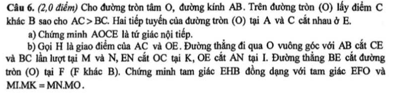 (2,0 điểm) Cho đường tròn tâm O, đường kính AB. Trên đường tròn (O) lấy điểm C 
khác B sao cho AC>BC 2. Hai tiếp tuyến của đường tròn (O) tại A và C cắt nhau ở E. 
a) Chứng minh AOCE là tứ giác nội tiếp. 
b) Gọi H là giao điểm của AC và OE. Đường thẳng đi qua O vuông góc với AB cắt CE 
và BC lần lượt tại M và N, EN cắt OC tại K, OE cắt AN tại I. Đường thắng BE cắt đường 
tròn (O) tại F (F khác B). Chứng minh tam giác EHB đồng dạng với tam giác EFO và 
MI. MK = MN.MO .