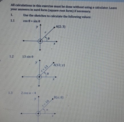 All calculations in this exercise must be done without using a calculator. Leave
your answers in surd form (square root form) if necessary.
1. Use the sketches to calculate the following values:
1.1 cos θ +sin θ
y A(2;3)
r
θ
x
1.2 13sin θ
y
r=13 A(12;y)
θ
x
1.3