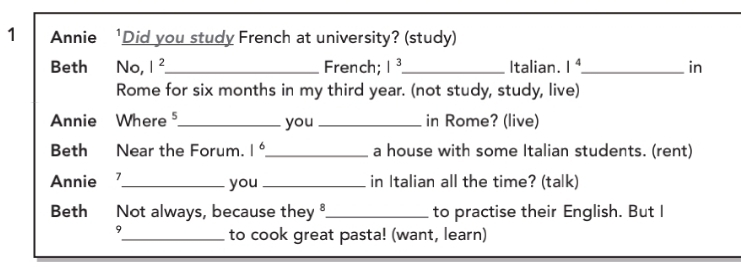 Annie 'Did you study French at university? (study) 
Beth No, I^2 _ French; |^3 _ Italian. 1^4 _ in 
Rome for six months in my third year. (not study, study, live) 
Annie Where ⁵_ you_ in Rome? (live) 
Beth Near the Forum. 1^6 _ a house with some Italian students. (rent) 
Annie 7_ you_ in Italian all the time? (talk) 
Beth Not always, because they _to practise their English. But I 
9 
_to cook great pasta! (want, learn)