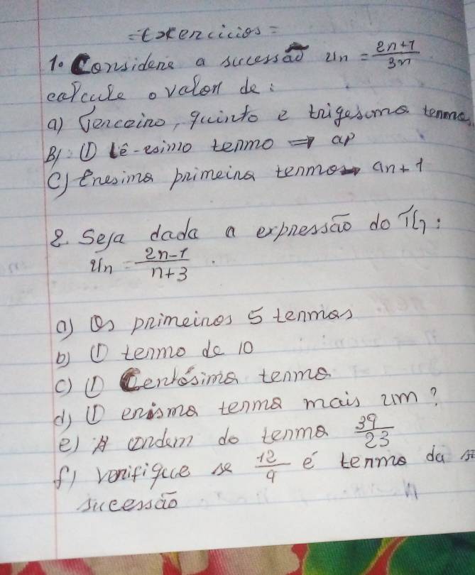 = Exkencicios=
1. Considens a sucessao U_n= (2n+7)/3n 
capcule ovalon de :
a) Senceino, quinto e trigesome tenme
B1: ① le-esino tenmo = ap
Oenesing primeing tenmo an+ +
8. Sela dada a expnessio do ih:
 (2n-1)/n+3 
( O pnimeines 5 tenmas
b) ① tenmo do 10
() ①D Cenresins tenme
dj ①D enisma tenm mais um?
e) A condem do tenm  39/23 
f1 venifique s  12/9  e tenms da s
sucessào