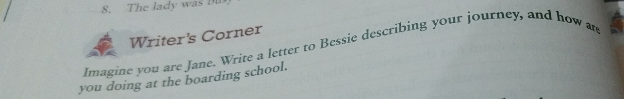 The lady was Bu 
Writer's Corner 
Imagine you are Jane. Write a letter to Bessie describing your journey, and how are 
you doing at the boarding school.