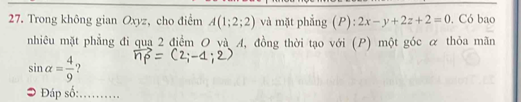 Trong không gian Oxyz, cho điểm A(1;2;2) và mặt phẳng (P): 2x-y+2z+2=0. Có bao 
nhiêu mặt phẳng đi qua 2 điểm O và A, đồng thời tạo với (P) một góc α thỏa mãn
sin alpha = 4/9  ? 
Đáp số: