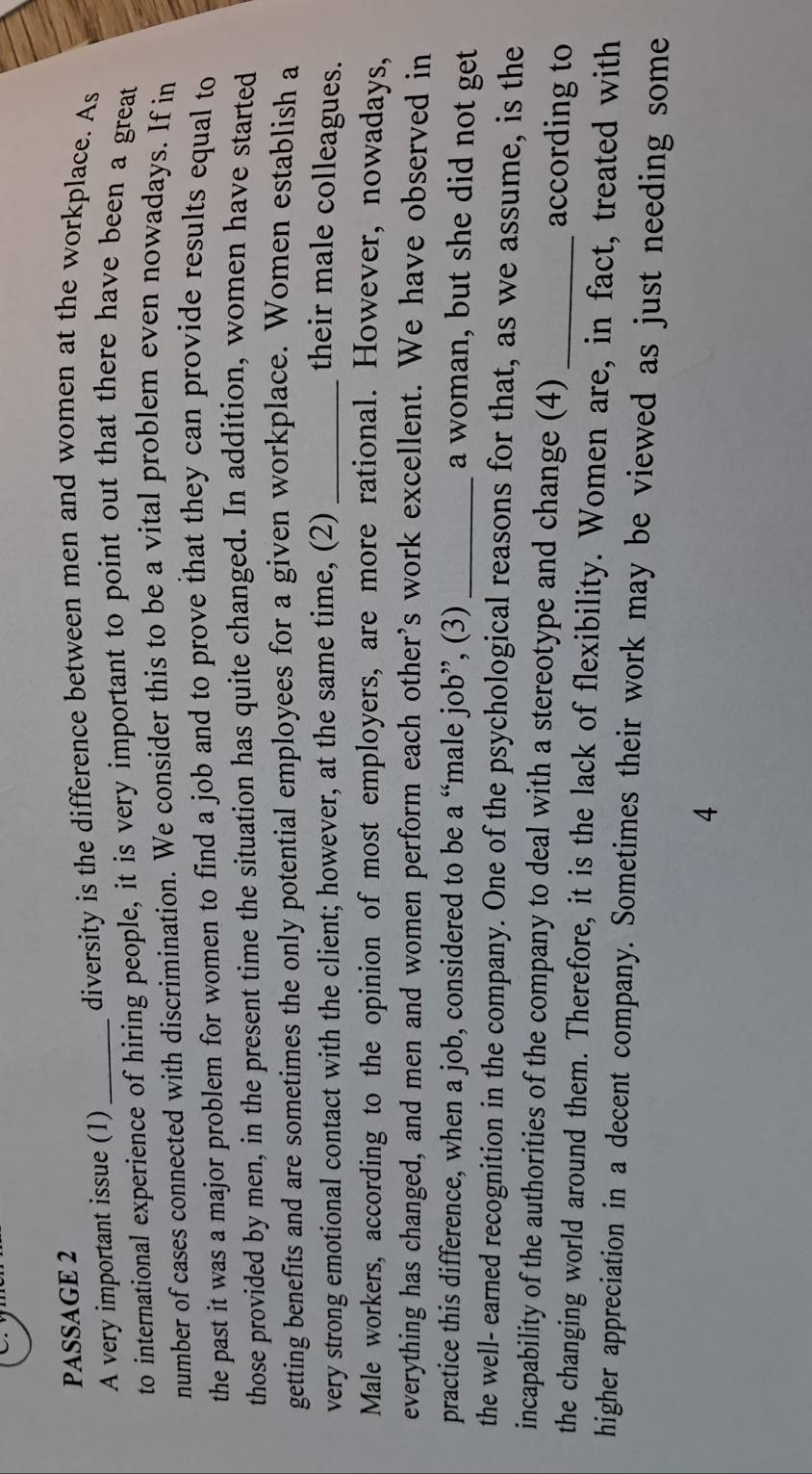 PASSAGE 2 
A very important issue (1) 
diversity is the difference between men and women at the workplace. As 
to international experience of hiring people, it is very important to point out that there have been a great 
number of cases connected with discrimination. We consider this to be a vital problem even nowadays. If in 
the past it was a major problem for women to find a job and to prove that they can provide results equal to 
those provided by men, in the present time the situation has quite changed. In addition, women have started 
getting benefits and are sometimes the only potential employees for a given workplace. Women establish a 
very strong emotional contact with the client; however, at the same time, (2) _their male colleagues. 
Male workers, according to the opinion of most employers, are more rational. However, nowadays, 
everything has changed, and men and women perform each other’s work excellent. We have observed in 
practice this difference, when a job, considered to be a “male job”, (3)_ 
a woman, but she did not get 
the well- earned recognition in the company. One of the psychological reasons for that, as we assume, is the 
incapability of the authorities of the company to deal with a stereotype and change (4) according to 
the changing world around them. Therefore, it is the lack of flexibility. Women are, in fact, treated with 
higher appreciation in a decent company. Sometimes their work may be viewed as just needing some 
4