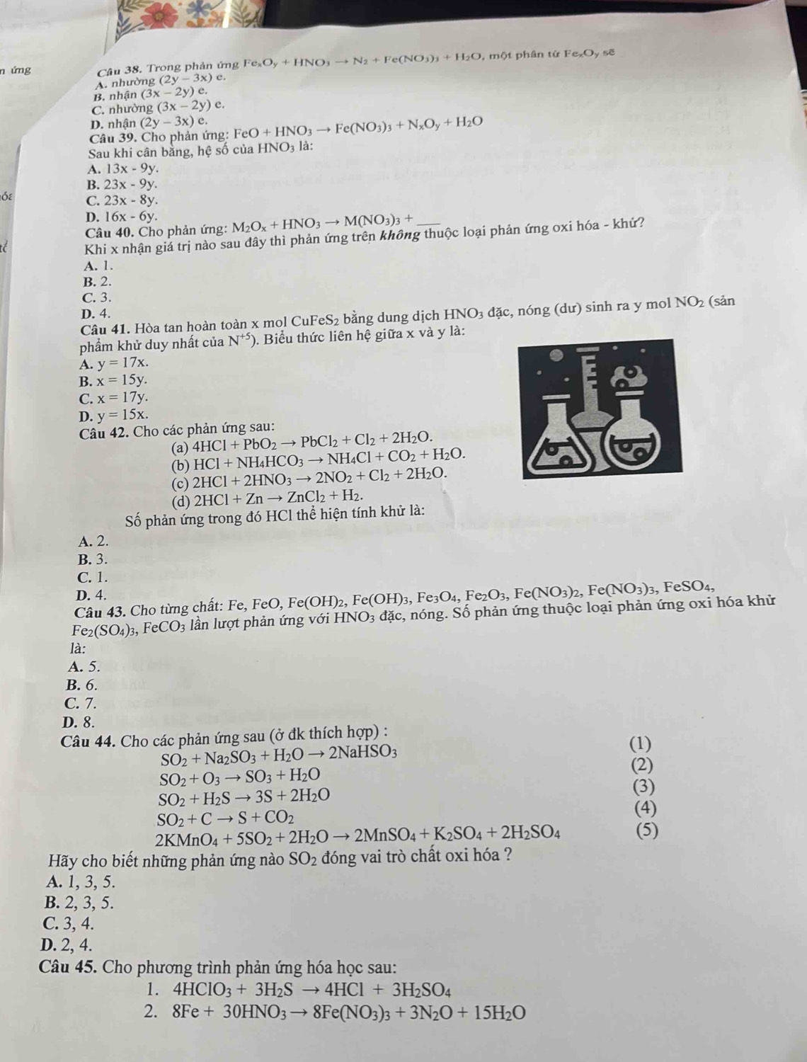 ứng Câu 38. Trong phản ứng Fe_xO_y+HNO_3to N_2+Fe(NO_3)_3+H_2O , một phân tứ Fe_xO_y sẽ
A. nhường (2y-3x)e
B. nhận (3x-2y)e.
C. nhường (3x-2y)e.
D. nhận (2y-3x)
Câu 39. Cho phản ứng: FeC O+HNO_3to Fe(NO_3)_3+N_xO_y+H_2O
Sau khi cân bằng, hệ số của HNO_3 là:
A. 13x-9y.
B. 23x-9y.
Ốε C. 23x-8y.
D. 16x-6y.
Câu 40. Cho phản ứng: M_2O_x+HNO_3to M(NO_3)_3+
Khi x nhận giả trị nào sau đây thì phản ứng trên không thuộc loại phản ứng oxi hóa - khủ?
A. 1
B. 2.
C. 3.
D. 4. HNO_3 đặc, nóng (dư) sinh ra y mol NO₂ (sản
Câu 41. Hòa tan hoàn toàn x mol Cul FeS_2 bằng dung dịch
phẩm khử duy nhất của N^(+5)) ). Biểu thức liên hệ giữa x và y là:
A. y=17x.
B. x=15y.
C. x=17y.
D. y=15x.
Câu 42. Cho các phản ứng sau:
(a) 4HCl+PbO_2to PbCl_2+Cl_2+2H_2O.
HCl+NH_4HCO_3to NH_4Cl+CO_2+H_2O.
(b) 2HCl+2HNO_3to 2NO_2+Cl_2+2H_2O.
(c)
(d) 2HCl+Znto ZnCl_2+H_2.
Số phản ứng trong đó HCl thể hiện tính khử là:
A. 2.
B. 3.
C. 1.
D. 4.
Câu 43. Cho từng chất: Fe, FeO, F e(OH)_2,Fe(OH)_3,Fe_3O_4,Fe_2O_3,Fe(NO_3)_2,Fe(NO_3)_3 , ] FeSO_4,
Fe_2(SO_4)_3, FeCO_3 lần lượt phản ứng với HNO_3da c, nóng. Số phản ứng thuộc loại phản ứng oxi hóa khử
là:
A. 5.
B. 6.
C. 7.
D. 8.
Câu 44. Cho các phản ứng sau (ở đk thích hợp) : (1)
SO_2+Na_2SO_3+H_2Oto 2NaHSO_3
SO_2+O_3to SO_3+H_2O
(2)
SO_2+H_2Sto 3S+2H_2O
(3)
SO_2+Cto S+CO_2
(4)
2KMnO_4+5SO_2+2H_2Oto 2MnSO_4+K_2SO_4+2H_2SO_4 (5)
Hãy cho biết những phản ứng nào SO_2 đóng vai trò chất oxi hóa ?
A. 1, 3, 5.
B. 2, 3, 5.
C. 3, 4.
D. 2, 4.
Câu 45. Cho phương trình phản ứng hóa học sau:
1. 4HClO_3+3H_2Sto 4HCl+3H_2SO_4
2. 8Fe+30HNO_3to 8Fe(NO_3)_3+3N_2O+15H_2O