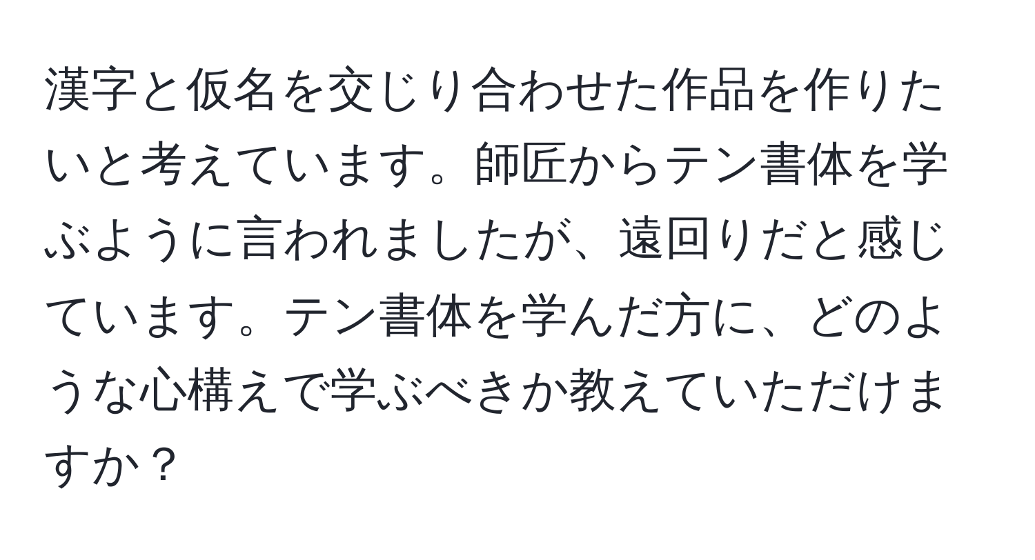 漢字と仮名を交じり合わせた作品を作りたいと考えています。師匠からテン書体を学ぶように言われましたが、遠回りだと感じています。テン書体を学んだ方に、どのような心構えで学ぶべきか教えていただけますか？