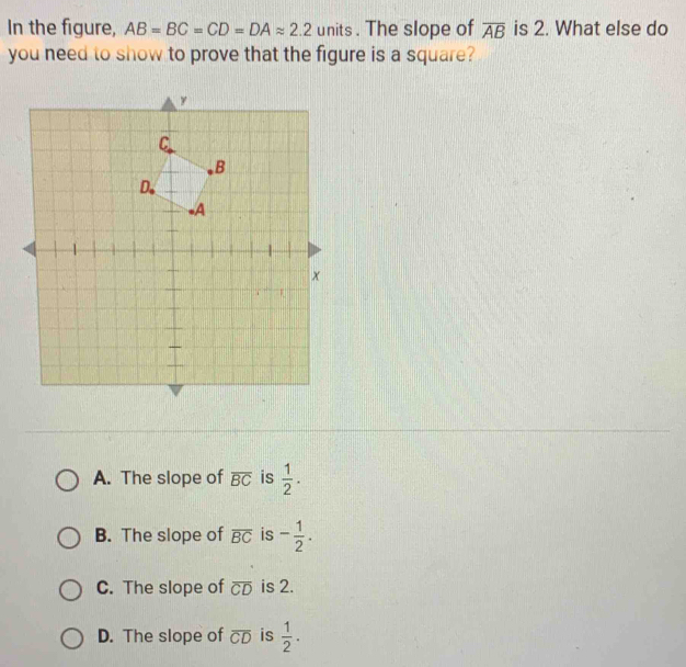 In the figure, AB=BC=CD=DAapprox 2.2 units. The slope of overline AB is 2. What else do
you need to show to prove that the figure is a square?
A. The slope of overline BC is  1/2 .
B. The slope of overline BC is - 1/2 .
C. The slope of overline CD is 2.
D. The slope of overline CD is  1/2 .