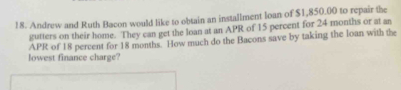 Andrew and Ruth Bacon would like to obtain an installment loan of $1,850.00 to repair the 
gutters on their home. They can get the loan at an APR of 15 percent for 24 months or at an 
APR of 18 percent for 18 months. How much do the Bacons save by taking the loan with the 
lowest finance charge?