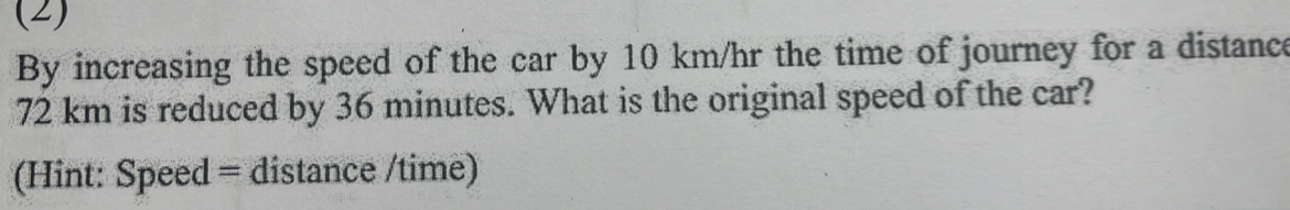 (2) 
By increasing the speed of the car by 10 km/hr the time of journey for a distance
72 km is reduced by 36 minutes. What is the original speed of the car? 
(Hint: Speed = distance /time)