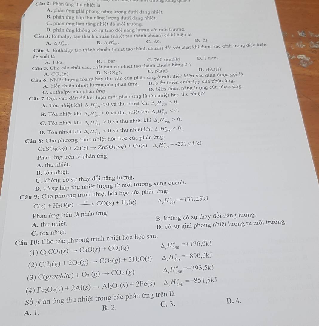 mời trường xung quan   
Câu 2: Phản ứng thu nhiệt là
A. phản ứng giải phóng năng lượng dưới dạng nhiệt.
B. phản ứng hấp thụ năng lượng dưới dạng nhiệt.
C. phản ứng làm tăng nhiệt độ môi trường.
D. phản ứng không có sự trao đổi năng lượng với môi trường.
Câu 3: Enthalpy tạo thành chuẩn (nhiệt tạo thành chuẩn) có kí hiệu là
A. △ ,H_(200)°. B. △ _jH_(291)^0. C. ∆s. D. ∆T .
Câu 4. Enthalpy tạo thành chuẩn (nhiệt tạo thành chuẩn) đối với chất khí được xác định trong điều kiện
áp suất là
A. 1 Pa. B. l bar. C. 760 mmHg. D. 1 atm.
Câu 5: Cho các chất sau, chất nào có nhiệt tạo thành chuẩn bằng 0 ?
A. CO_2(g). B. N_2O(g). C. N_2(g). D. H_2O(1)
Câu 6: Nhiệt lượng tỏa ra hay thu vào của phản ứng ở một điều kiện xác định được gọi là
A. biến thiên nhiệt lượng của phản ứng. B biển thiên enthalpy của phản ứng.
C. enthalpy của phản ứng. D. biển thiên năng lượng của phản ứng.
Câu 7: Dựa vào đâu để kết luận một phản ứng là tỏa nhiệt hay thu nhiệt?
A. Tỏa nhiệt khi △ _rH_(298)^o<0</tex> và thu nhiệt khi △ ,H_(298)°>0.
B. Tỏa nhiệt khi △ _rH_(298)^o>0 và thu nhiệt khi △ _rH_(298)^o<0.
C. Tỏa nhiệt khi △ _rH_(298)^o>0 và thu nhiệt khi △ _rH_(298)^o>0.
D. Tỏa nhiệt khi △ _rH_(298)^o<0</tex> và thu nhiệt khi △ _rH_(298)^o<0.
Câu 8: Cho phương trình nhiệt hóa học của phản ứng:
CuSO_4(aq)+Zn(s)to ZnSO_4(aq)+Cu(s)△ _rH_(298)^o=-231,04kJ
Phản ứng trên là phản ứng
A. thu nhiệt.
B. tỏa nhiệt.
C. không có sự thay đổi năng lượng.
D. có sự hấp thụ nhiệt lượng từ môi trường xung quanh.
Câu 9: Cho phương trình nhiệt hóa học của phản ứng:
C(s)+H_2O(g)xrightarrow r(gCO(g)+H_2(g) △ _rH_(298)^o=+131,25kJ
Phản ứng trên là phản ứng
A. thu nhiệt. B. không có sự thay đổi năng lượng.
C. tỏa nhiệt. D. có sự giải phóng nhiệt lượng ra môi trường.
Câu 10: Cho các phương trình nhiệt hóa học sau:
(1) CaCO_3(s)to CaO(s)+CO_2(g) △ _rH_(298)^o=+176,0kJ
(2) CH_4(g)+2O_2(g)to CO_2(g)+2H_2O(l) △ _rH_(298)^o=-890,0kJ
(3) C(graphite)+O_2(g)to CO_2(g) △ _rH_(298)^o=-393,5kJ
(4) Fe_2O_3(s)+2Al(s)to Al_2O_3(s)+2Fe(s) △ _rH_(298)^o=-851,5kJ
Số phản ứng thu nhiệt trong các phản ứng trên là
A. 1. B. 2. C. 3.
D. 4.