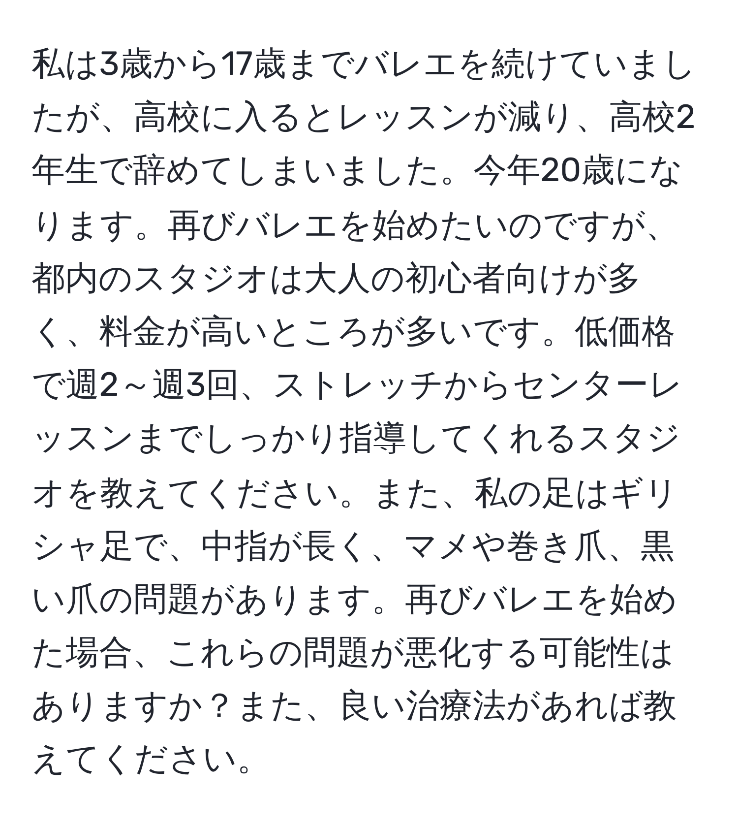 私は3歳から17歳までバレエを続けていましたが、高校に入るとレッスンが減り、高校2年生で辞めてしまいました。今年20歳になります。再びバレエを始めたいのですが、都内のスタジオは大人の初心者向けが多く、料金が高いところが多いです。低価格で週2～週3回、ストレッチからセンターレッスンまでしっかり指導してくれるスタジオを教えてください。また、私の足はギリシャ足で、中指が長く、マメや巻き爪、黒い爪の問題があります。再びバレエを始めた場合、これらの問題が悪化する可能性はありますか？また、良い治療法があれば教えてください。