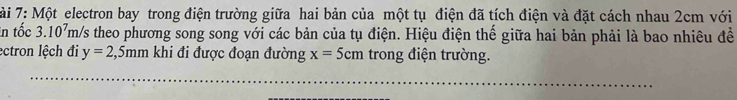 ài 7: Một electron bay trong điện trường giữa hai bản của một tụ điện đã tích điện và đặt cách nhau 2cm với 
in tốc 3.10^7 m/s theo phương song song với các bản của tụ điện. Hiệu điện thế giữa hai bản phải là bao nhiêu để 
ectron lệch đi y=2,5mm khi đi được đoạn đường x=5cm trong điện trường.