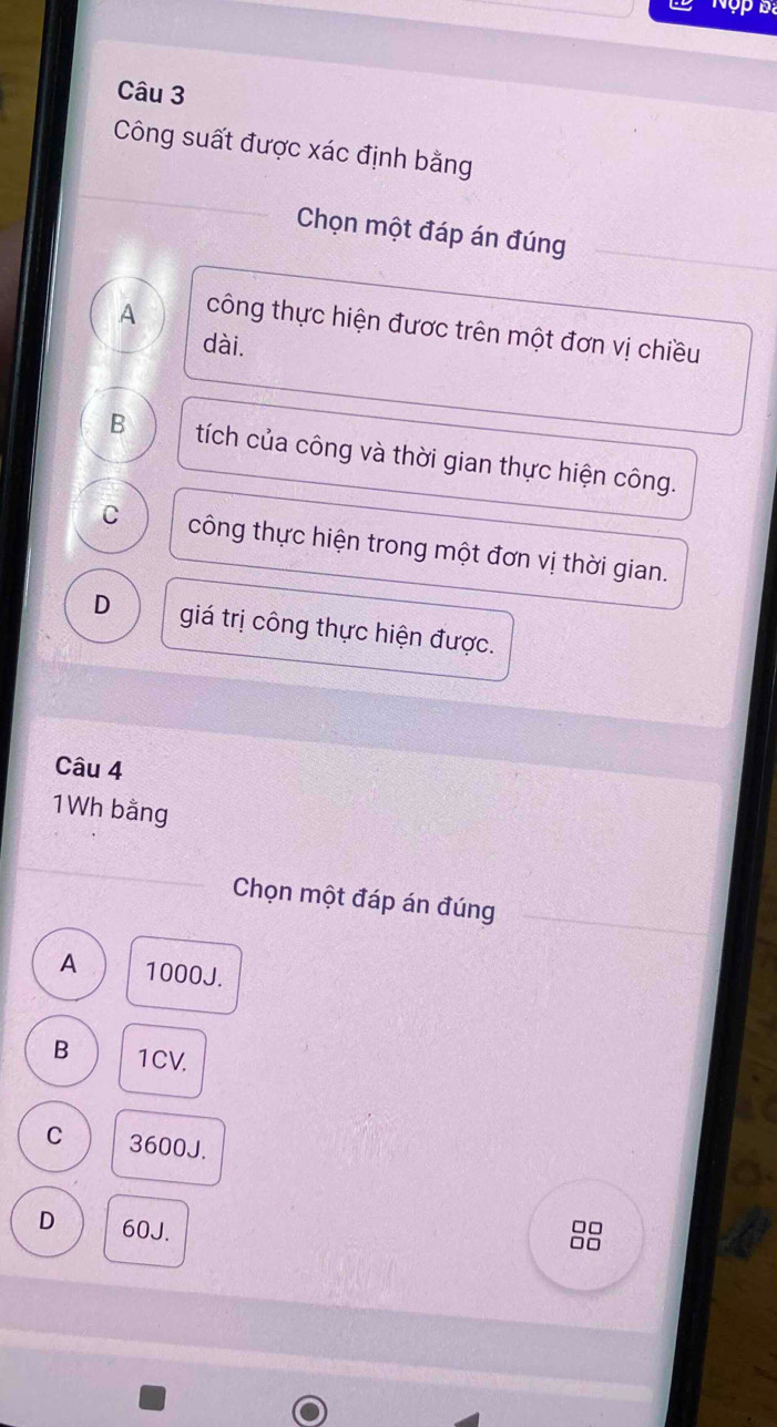 Nộp Đa
Câu 3
Công suất được xác định bằng
Chọn một đáp án đúng
A công thực hiện được trên một đơn vị chiều
dài.
B tích của công và thời gian thực hiện công.
C công thực hiện trong một đơn vị thời gian.
D giá trị công thực hiện được.
Câu 4
1Wh bằng
Chọn một đáp án đúng
A 1000J.
B 1CV.
C 3600J.
D 60J.
□□
□□