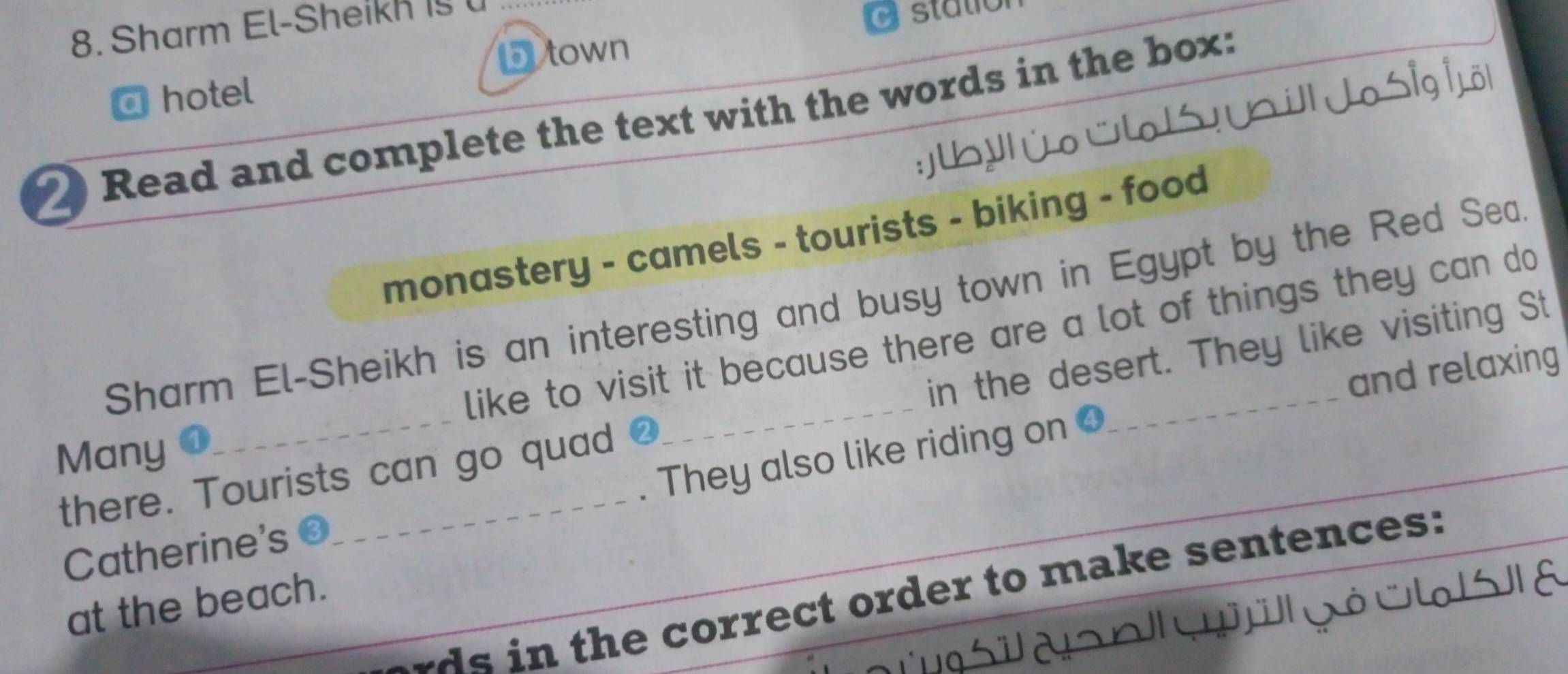 Sharm El-Sheikh 15 
cstation 
D town 
a hotel 
2 Read and complete the text with the words in the box: 
monastery - camels - tourists - biking - food 
Sharm El-Sheikh is an interesting and busy town in Egypt by the Red Sea 
like to visit it because there are a lot of things they can do 
and relaxing 
there. Tourists can go quad _in the desert. They like visiting St 
Many 
They also like riding on O 
Catherine's 
_ 
wds in the correct order to make sentences: 
at the beach. 
Ja s o gó u s a