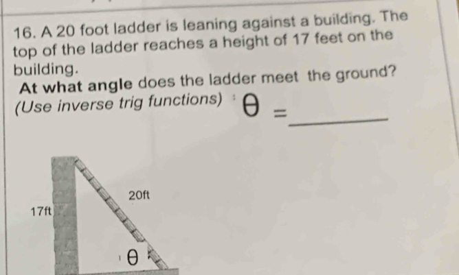 A 20 foot ladder is leaning against a building. The 
top of the ladder reaches a height of 17 feet on the 
building. 
At what angle does the ladder meet the ground? 
_ 
(Use inverse trig functions) θ =
20ft
17ft
θ