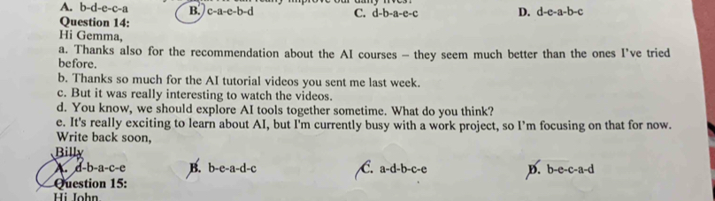 A. b-d-e-c-a B. c-a-e-b-d
C. d-b-a-e-c D. d-e-a-b-c
Question 14:
Hi Gemma,
a. Thanks also for the recommendation about the AI courses - they seem much better than the ones I’ve tried
before.
b. Thanks so much for the AI tutorial videos you sent me last week.
c. But it was really interesting to watch the videos.
d. You know, we should explore AI tools together sometime. What do you think?
e. It's really exciting to learn about AI, but I'm currently busy with a work project, so I’m focusing on that for now.
Write back soon,
Billy
A d-b-a-c-e B. b-e-a-d-c C. a -d-b-c-e D. b-e-c-a-d
Question 15:
Hi John