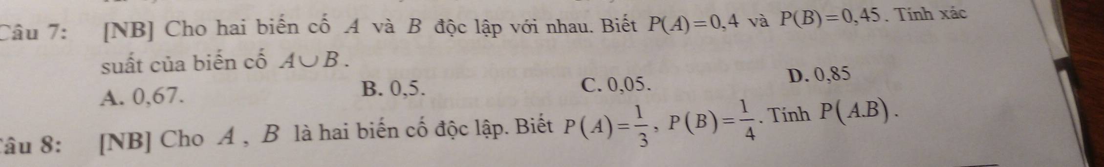 [NB] Cho hai biến cố A và B độc lập với nhau. Biết P(A)=0,4 và P(B)=0,45. Tính xác
suất của biến cố A∪ B.
A. 0,67.
B. 0,5. C. 0,05. D. 0,85
Tâu 8: [NB] Cho A , B là hai biến cố độc lập. Biết P(A)= 1/3 , P(B)= 1/4 . Tính P(A.B).