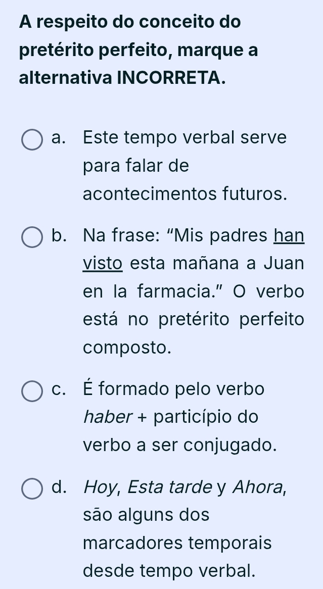 A respeito do conceito do
pretérito perfeito, marque a
alternativa INCORRETA.
a. Este tempo verbal serve
para falar de
acontecimentos futuros.
b. Na frase: “Mis padres han
visto esta mañana a Juan
en la farmacia." O verbo
está no pretérito perfeito
composto.
c. É formado pelo verbo
haber + particípio do
verbo a ser conjugado.
d. Hoy, Esta tarde y Ahora,
são alguns dos
marcadores temporais
desde tempo verbal.