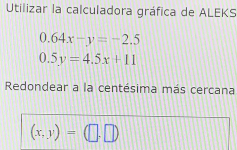 Utilizar la calculadora gráfica de ALEKS
0.64x-y=-2.5
0.5y=4.5x+11
Redondear a la centésima más cercana
(x,y)=(□ ,□ )