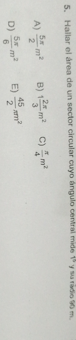 Hallar el área de un sector circular cuyo ángulo central mide 1° y su radio 90 m.
A)  5π /2 m^2 B) 1 2π /3 m^2 C)  π /4 m^2
D)  5π /6 m^2 E)  45/2 π m^2