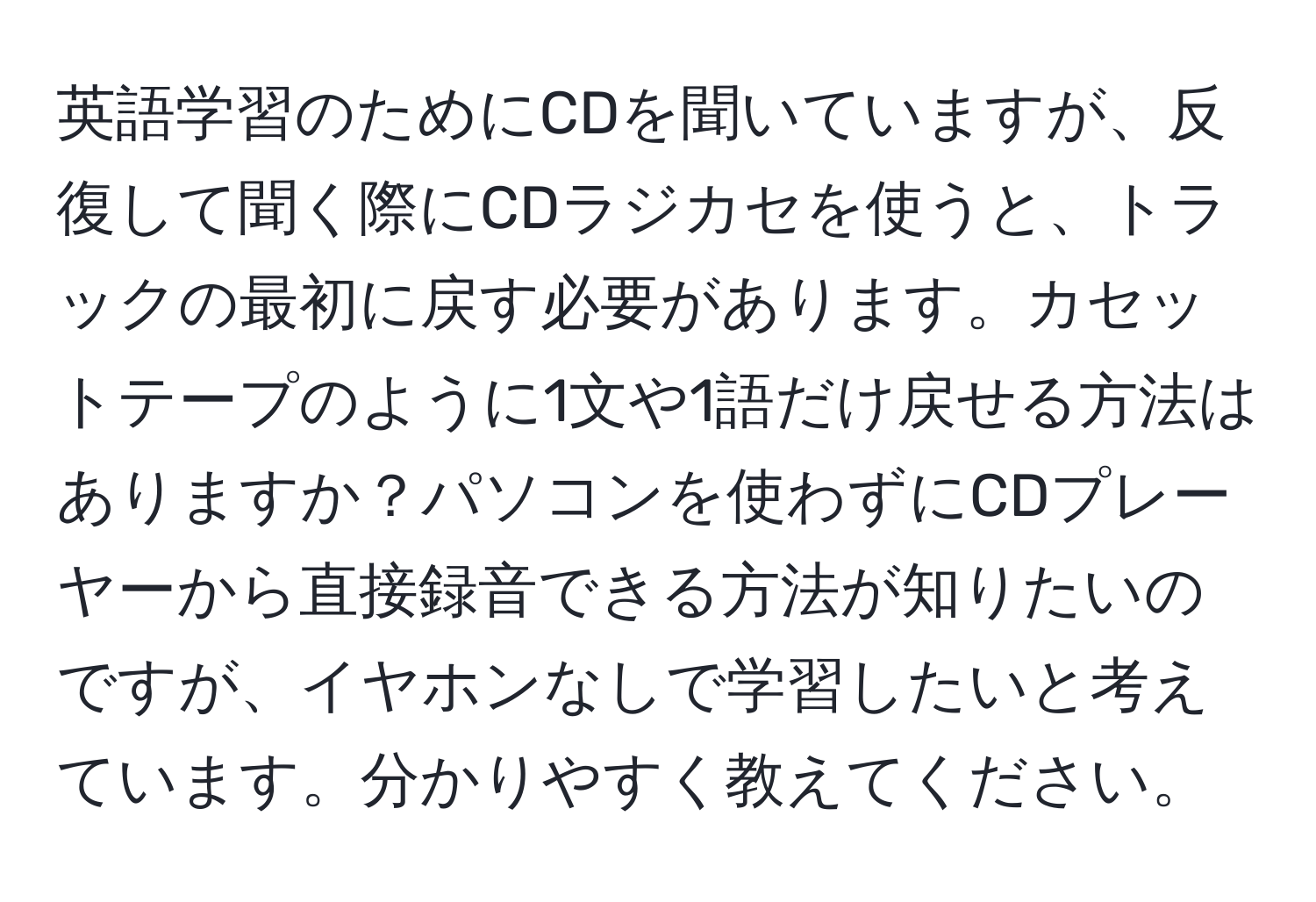 英語学習のためにCDを聞いていますが、反復して聞く際にCDラジカセを使うと、トラックの最初に戻す必要があります。カセットテープのように1文や1語だけ戻せる方法はありますか？パソコンを使わずにCDプレーヤーから直接録音できる方法が知りたいのですが、イヤホンなしで学習したいと考えています。分かりやすく教えてください。