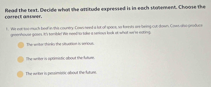 Read the text. Decide what the attitude expressed is in each statement. Choose the
correct answer.
1. We eat too much beef in this country. Cows need a lot of space, so forests are being cut down. Cows also produce
greenhouse gases. It's terrible! We need to take a serious look at what we're eating.
The writer thinks the situation is serious.
The writer is optimistic about the future.
The writer is pessimistic about the future.