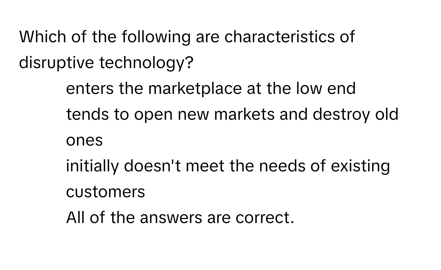 Which of the following are characteristics of disruptive technology?
- enters the marketplace at the low end
- tends to open new markets and destroy old ones
- initially doesn't meet the needs of existing customers
- All of the answers are correct.