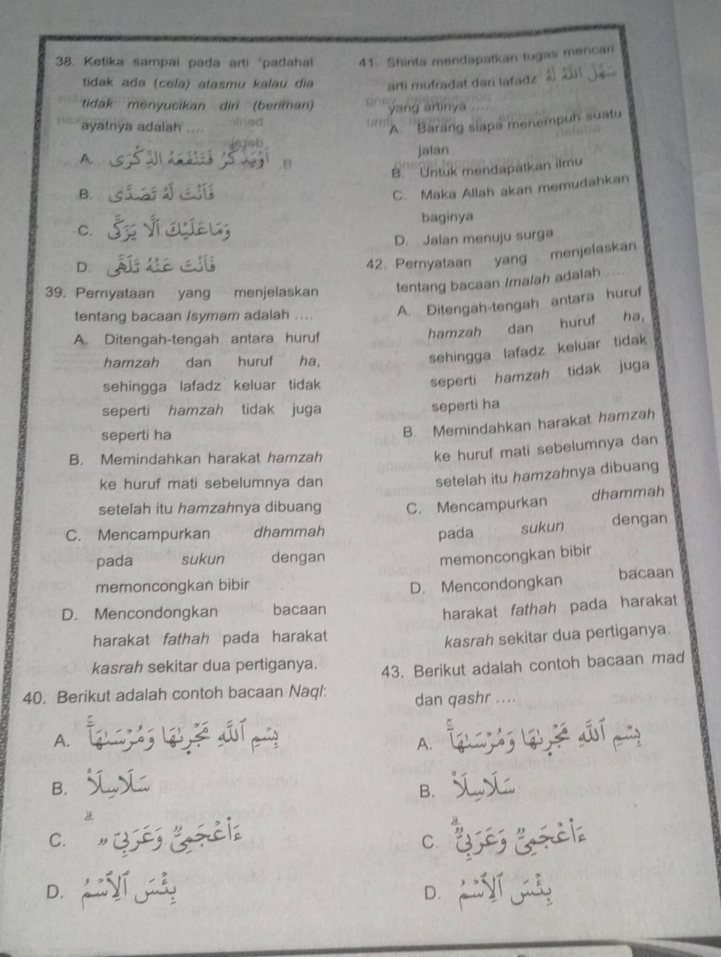 Ketika sampai pada arti "padahal 41. Shinta mendapatkan tugas mencari
tidak ada (cela) atasmu kalau dia
arti mufradat dari lafadz
tidak menyucikan diri (beriman)
yang arlinya
ayatnya adaiah ined arst
A. Barang siapa menempuh suatu
A.
jalan
B. B. Untuk mendapatkan ilmu
C. Maka Allah akan memudahkan
baginya
C.
D. Jalan menuju surga
D.
42. Pernyataan yang menjelaskan
39. Pernyataan yang menjelaskan
tentang bacaan Imalah adalah
tentang bacaan /symam adalah ....
A. Ditengah-tengah antara huruf
A. Ditengah-tengah antara huruf hamzah dan huruf ha,
hamzah dan huruf ha,
sehingga lafadz keluar tidak
sehingga lafadz keluar tidak
seperti hamzah tidak juga
seperti hamzah tidak juga
seperti ha
seperti ha
B. Memindahkan harakat hamzah
B. Memindahkan harakat hamzah
ke huruf mati sebelumnya dan
ke huruf mati sebelumnya dan
setelah itu hamzahnya dibuang
dhammah
setelah itu hamzahnya dibuang C. Mencampurkan
C. Mencampurkan dhammah dengan
pada sukun
pada sukun dengan
memoncongkan bibir
memoncongkan bibir bacaan
D. Mencondongkan
D. Mencondongkan bacaan
harakat fathah pada harakat
harakat fathah pada harakat
kasrah sekitar dua pertiganya.
kasrah sekitar dua pertiganya.
43. Berikut adalah contoh bacaan mad
40. Berikut adalah contoh bacaan Naql:
dan qashr ....
A.
A.
B.
B.
C. ,
C.
D.
D.