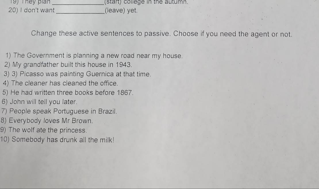 They pian _(start) college in the autumn. 
20) I don't want_ (leave) yet. 
Change these active sentences to passive. Choose if you need the agent or not. 
1) The Government is planning a new road near my house. 
2) My grandfather built this house in 1943. 
3) 3) Picasso was painting Guernica at that time. 
4) The cleaner has cleaned the office. 
5) He had written three books before 1867. 
6) John will tell you later. 
7) People speak Portuguese in Brazil. 
8) Everybody loves Mr Brown. 
9) The wolf ate the princess. 
10) Somebody has drunk all the milk!